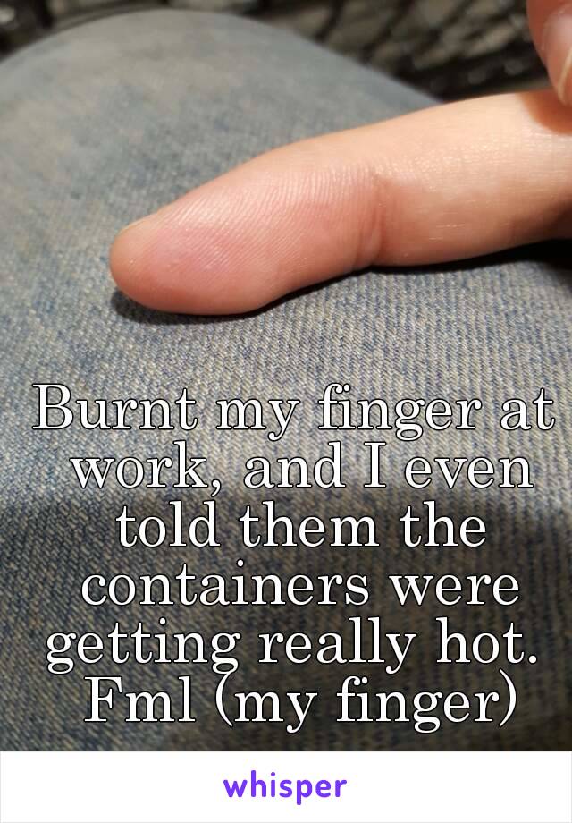 Burnt my finger at work, and I even told them the containers were getting really hot.  Fml (my finger)