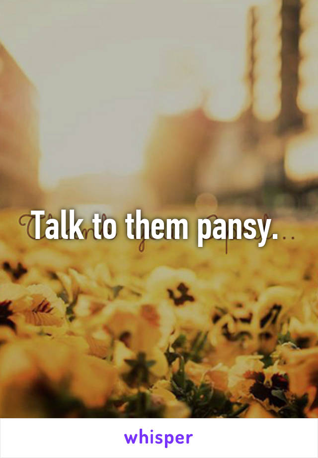 Talk to them pansy. 