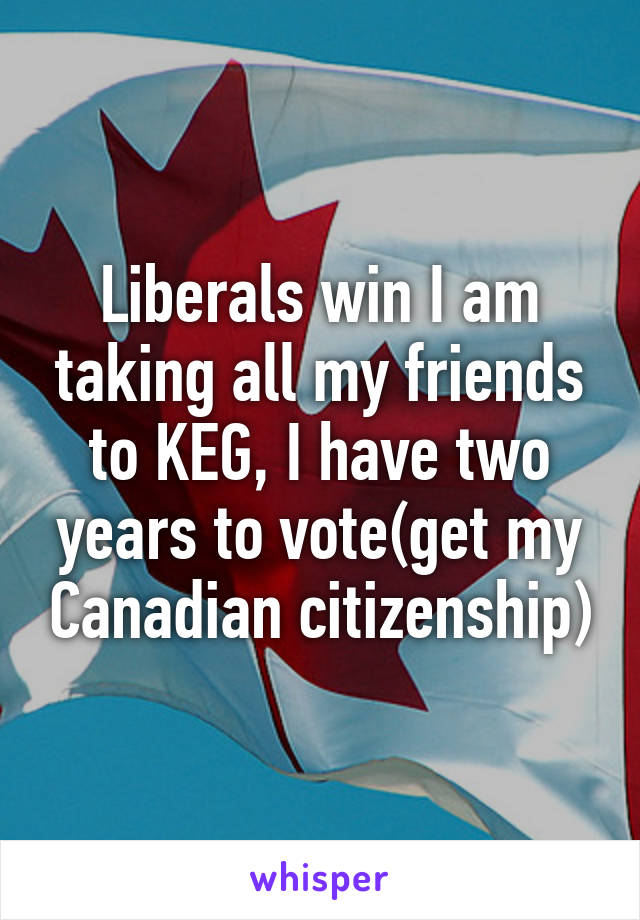 Liberals win I am taking all my friends to KEG, I have two years to vote(get my Canadian citizenship)