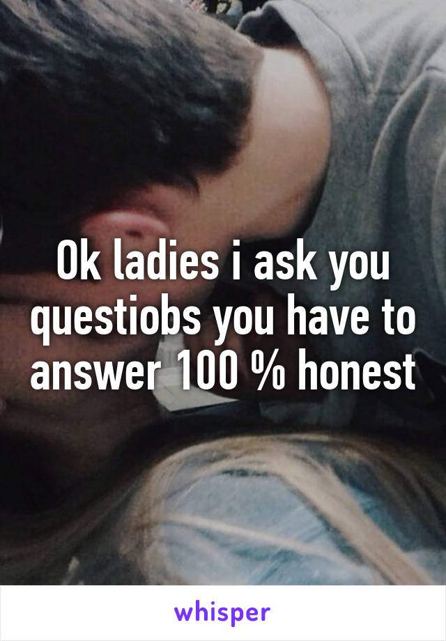 Ok ladies i ask you questiobs you have to answer 100 % honest