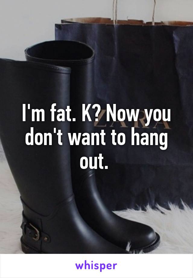 I'm fat. K? Now you don't want to hang out. 