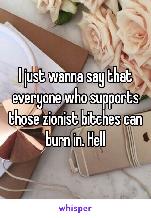 I just wanna say that everyone who supports those zionist bitches can burn in. Hell