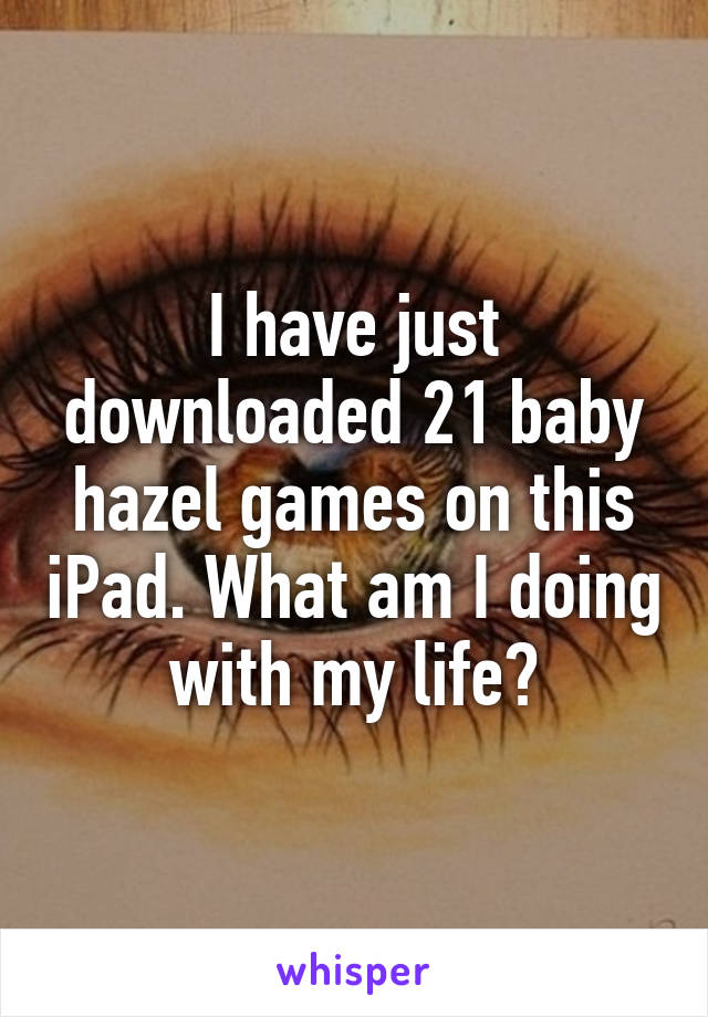 I have just downloaded 21 baby hazel games on this iPad. What am I doing with my life?