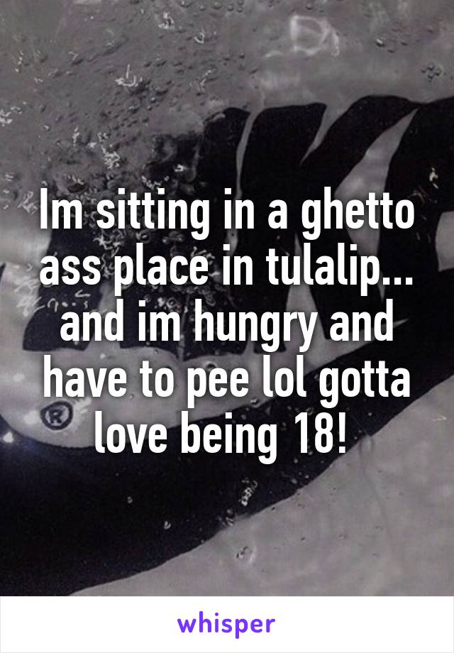 Im sitting in a ghetto ass place in tulalip... and im hungry and have to pee lol gotta love being 18! 