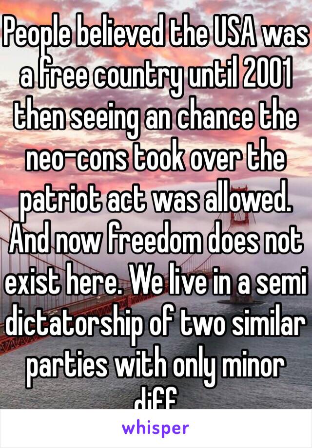 People believed the USA was a free country until 2001 then seeing an chance the neo-cons took over the patriot act was allowed. And now freedom does not exist here. We live in a semi dictatorship of two similar parties with only minor diff 