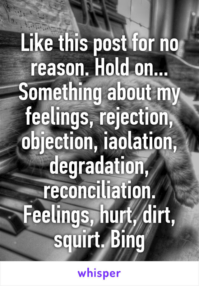 Like this post for no reason. Hold on... Something about my feelings, rejection, objection, iaolation, degradation, reconciliation. Feelings, hurt, dirt, squirt. Bing