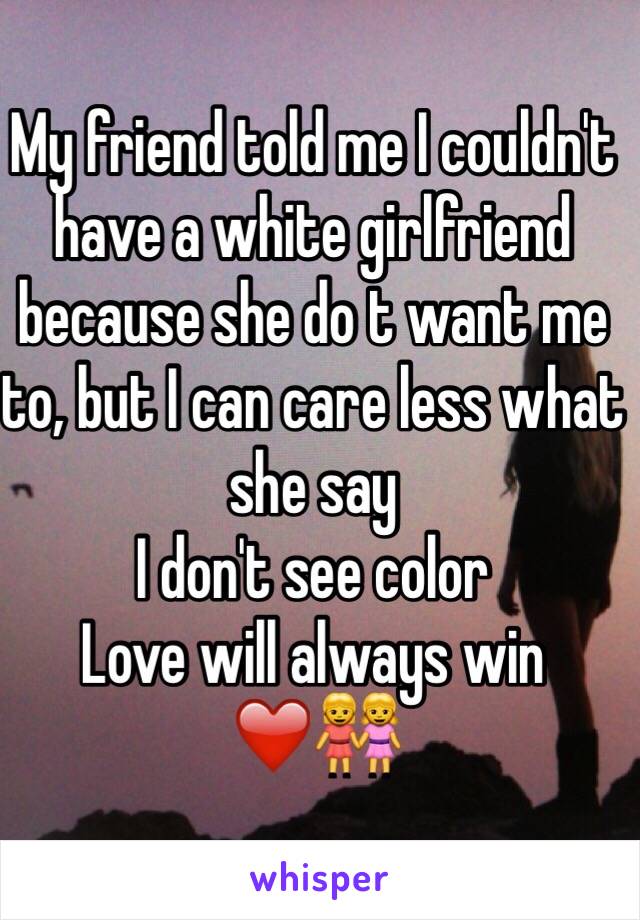 My friend told me I couldn't have a white girlfriend because she do t want me to, but I can care less what she say 
I don't see color
Love will always win ❤️👭