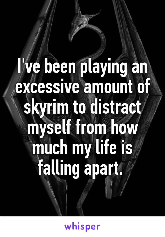 I've been playing an excessive amount of skyrim to distract myself from how much my life is falling apart. 