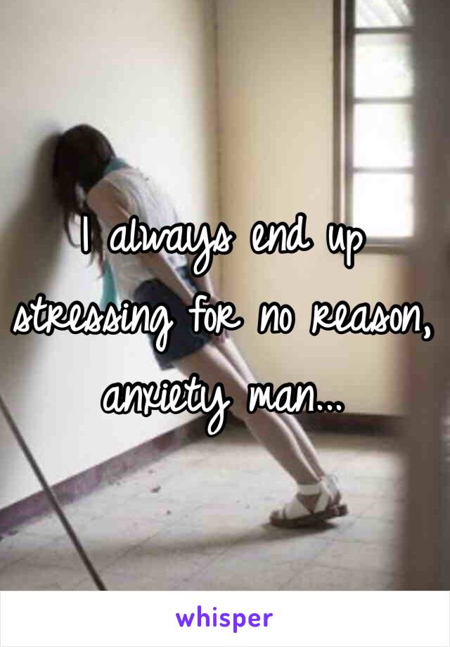 I always end up stressing for no reason, anxiety man...