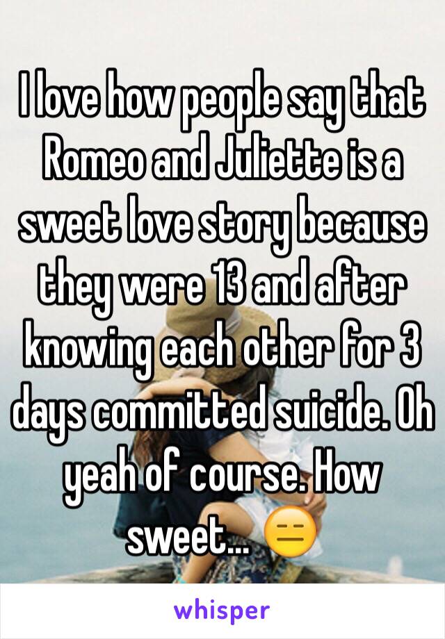 I love how people say that Romeo and Juliette is a sweet love story because they were 13 and after knowing each other for 3 days committed suicide. Oh yeah of course. How sweet... 😑