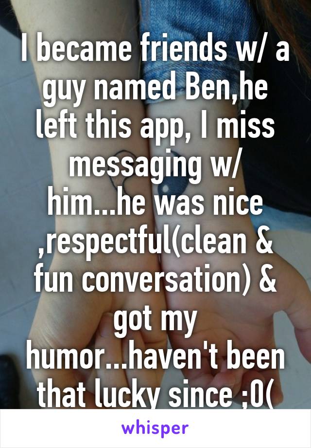 I became friends w/ a guy named Ben,he left this app, I miss messaging w/ him...he was nice ,respectful(clean & fun conversation) & got my humor...haven't been that lucky since ;0(