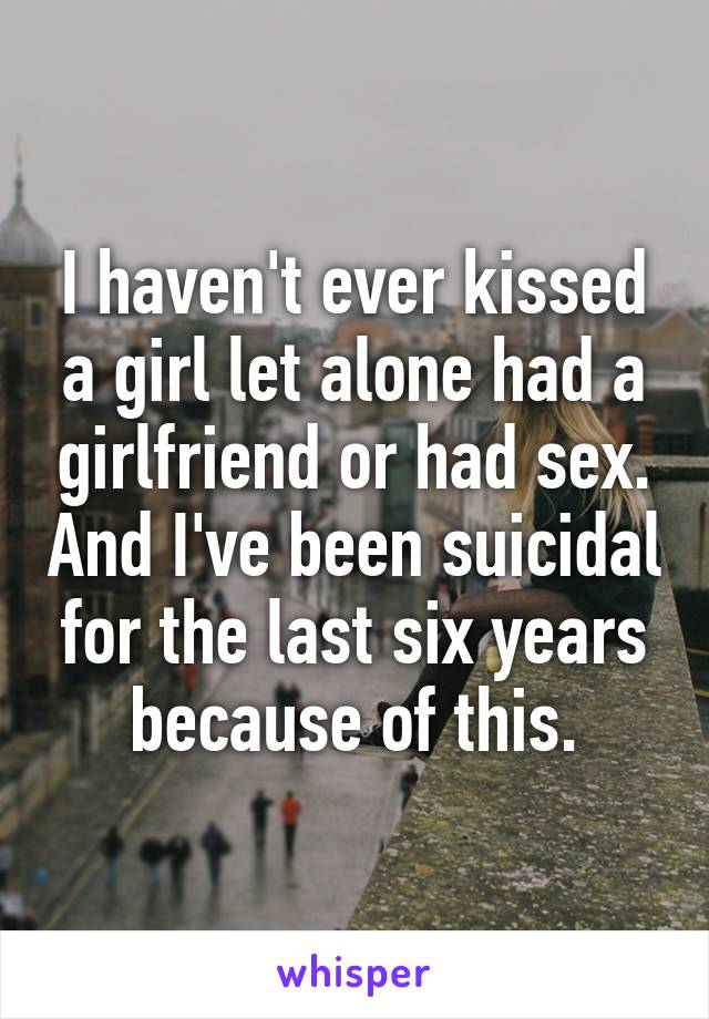 I haven't ever kissed a girl let alone had a girlfriend or had sex. And I've been suicidal for the last six years because of this.