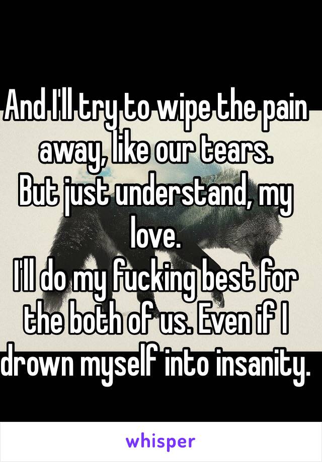 And I'll try to wipe the pain away, like our tears. 
But just understand, my love.
I'll do my fucking best for the both of us. Even if I drown myself into insanity. 
