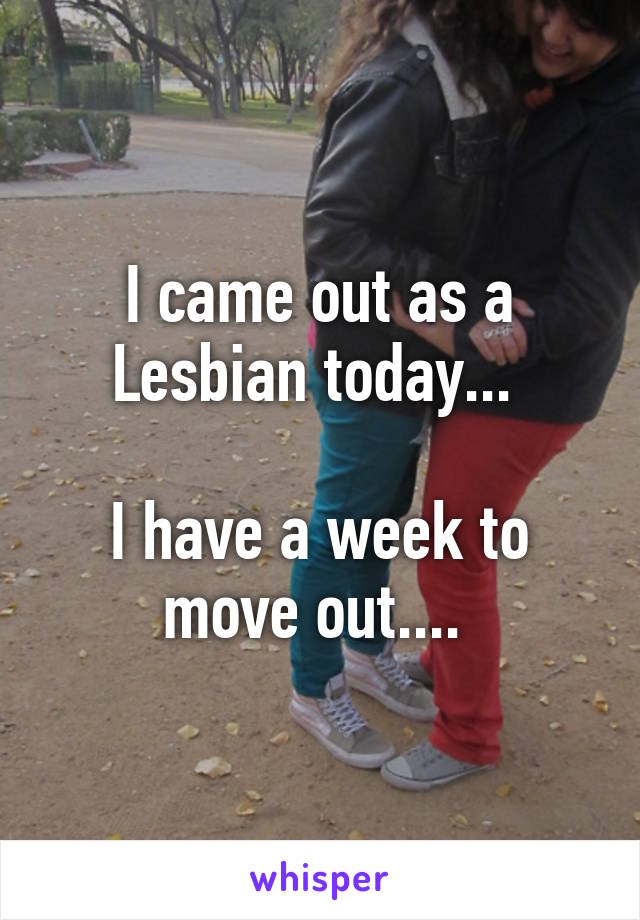 I came out as a Lesbian today... 

I have a week to move out.... 