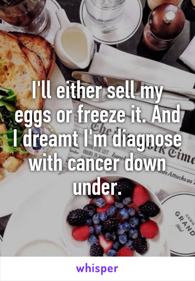 I'll either sell my eggs or freeze it. And I dreamt I'm diagnose with cancer down under.