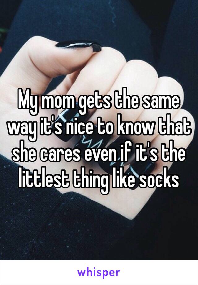 My mom gets the same way it's nice to know that she cares even if it's the littlest thing like socks 