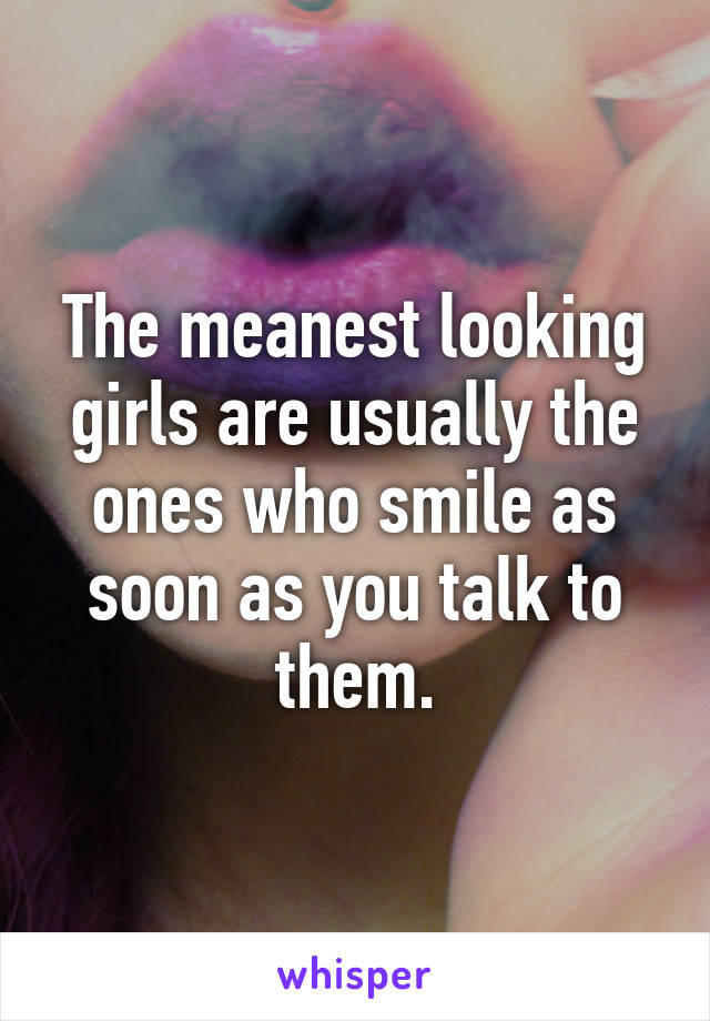 The meanest looking girls are usually the ones who smile as soon as you talk to them.