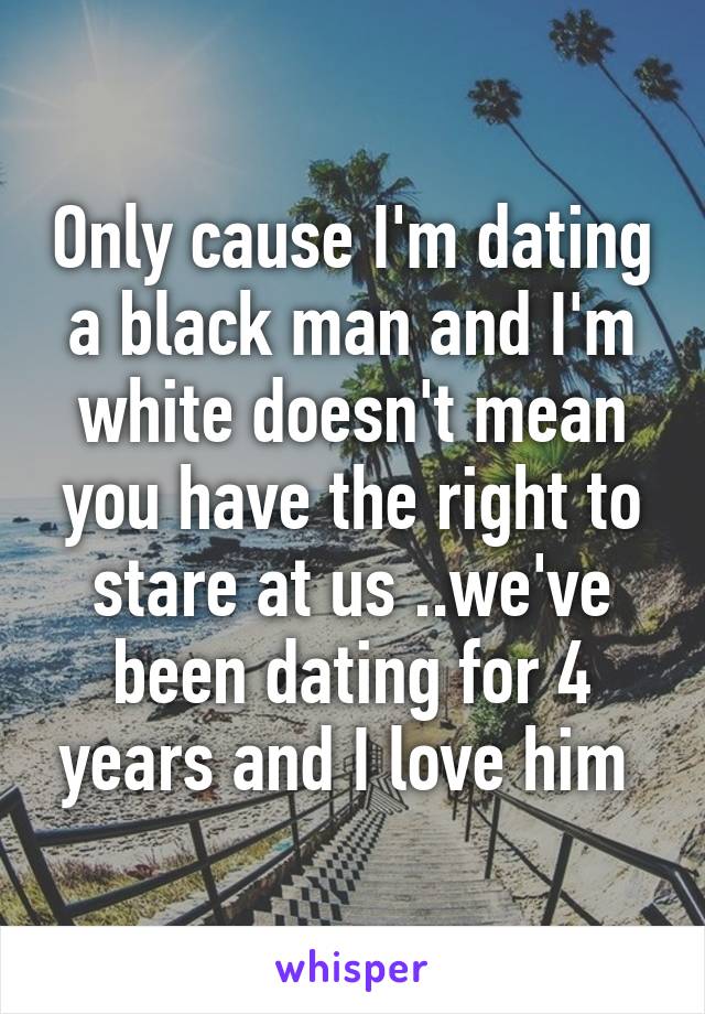 Only cause I'm dating a black man and I'm white doesn't mean you have the right to stare at us ..we've been dating for 4 years and I love him 