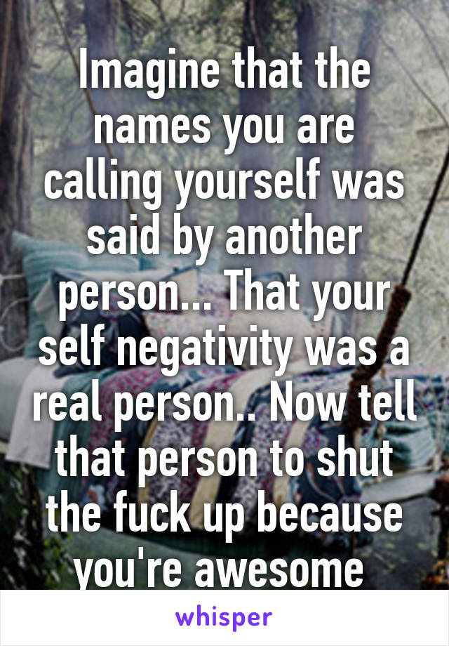 Imagine that the names you are calling yourself was said by another person... That your self negativity was a real person.. Now tell that person to shut the fuck up because you're awesome 