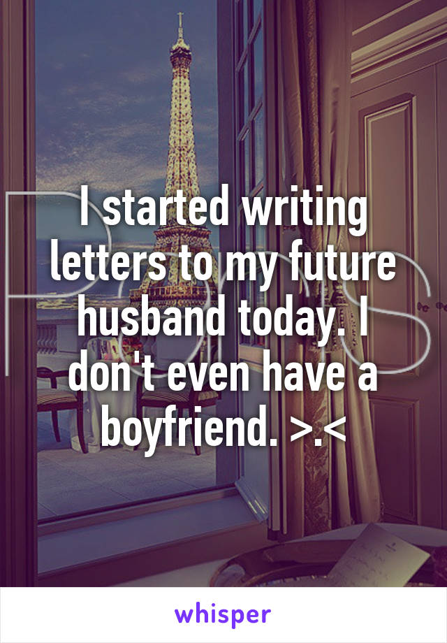 I started writing letters to my future husband today. I don't even have a boyfriend. >.<