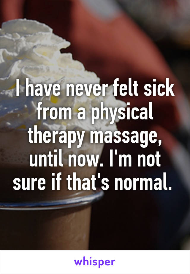 I have never felt sick from a physical therapy massage, until now. I'm not sure if that's normal. 