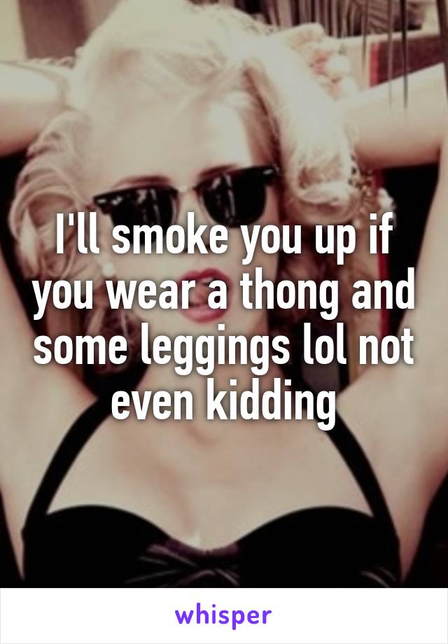 I'll smoke you up if you wear a thong and some leggings lol not even kidding