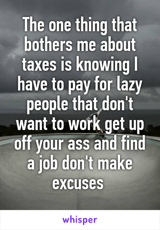 The one thing that bothers me about taxes is knowing I have to pay for lazy people that don't want to work get up off your ass and find a job don't make excuses 
