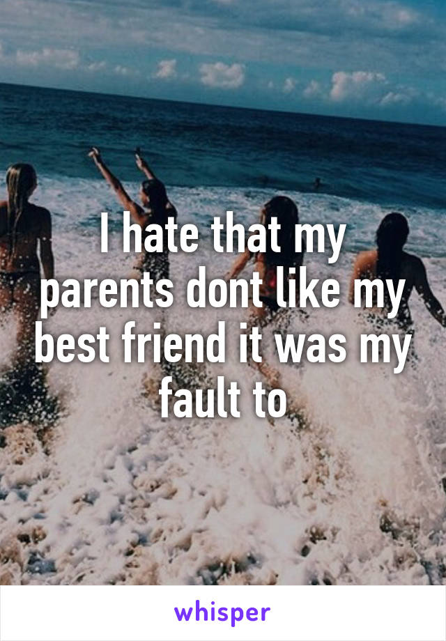 I hate that my parents dont like my best friend it was my fault to