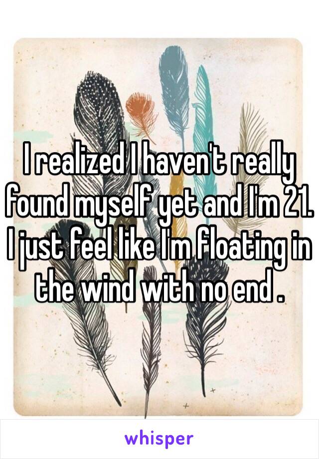 I realized I haven't really found myself yet and I'm 21. I just feel like I'm floating in the wind with no end . 