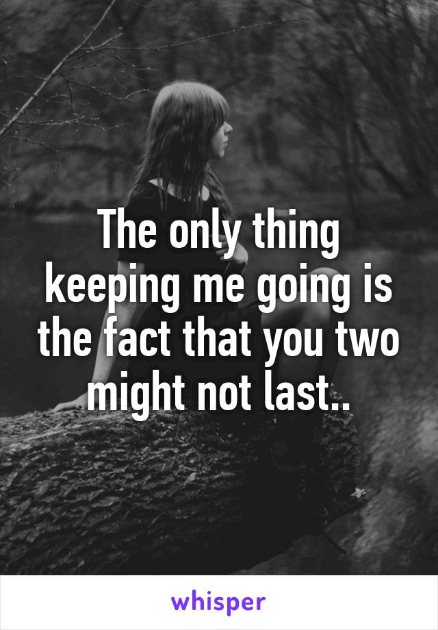 The only thing keeping me going is the fact that you two might not last..