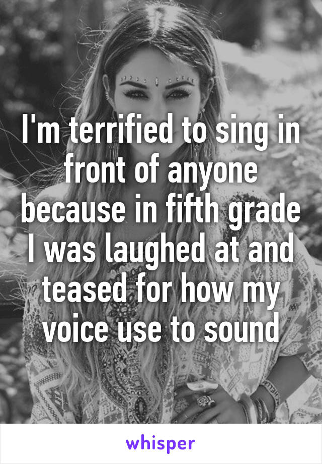 I'm terrified to sing in front of anyone because in fifth grade I was laughed at and teased for how my voice use to sound