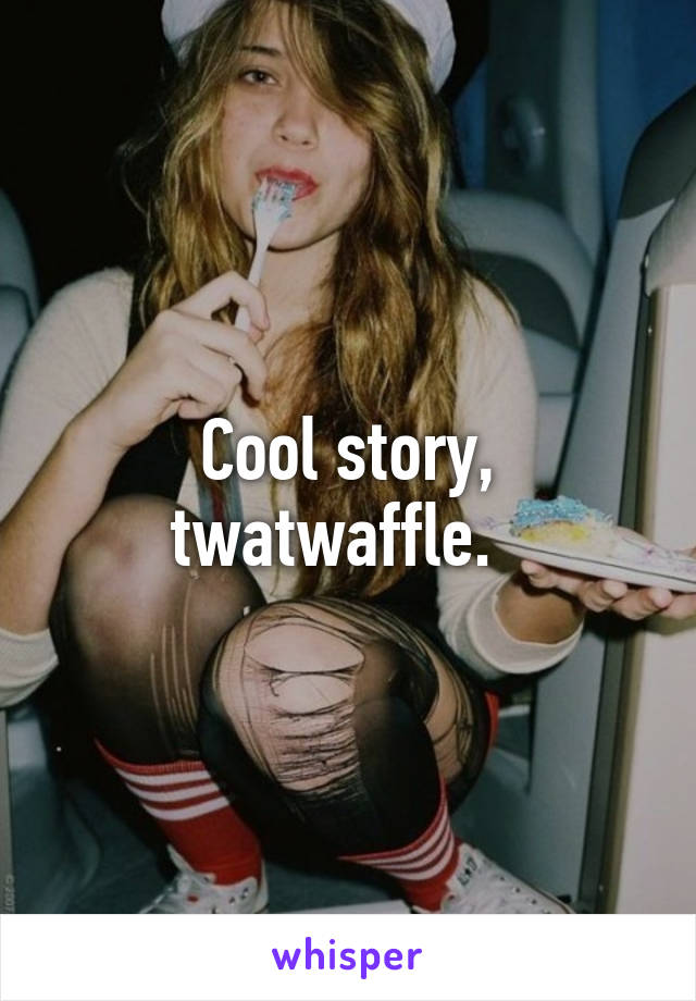 Cool story, twatwaffle.  