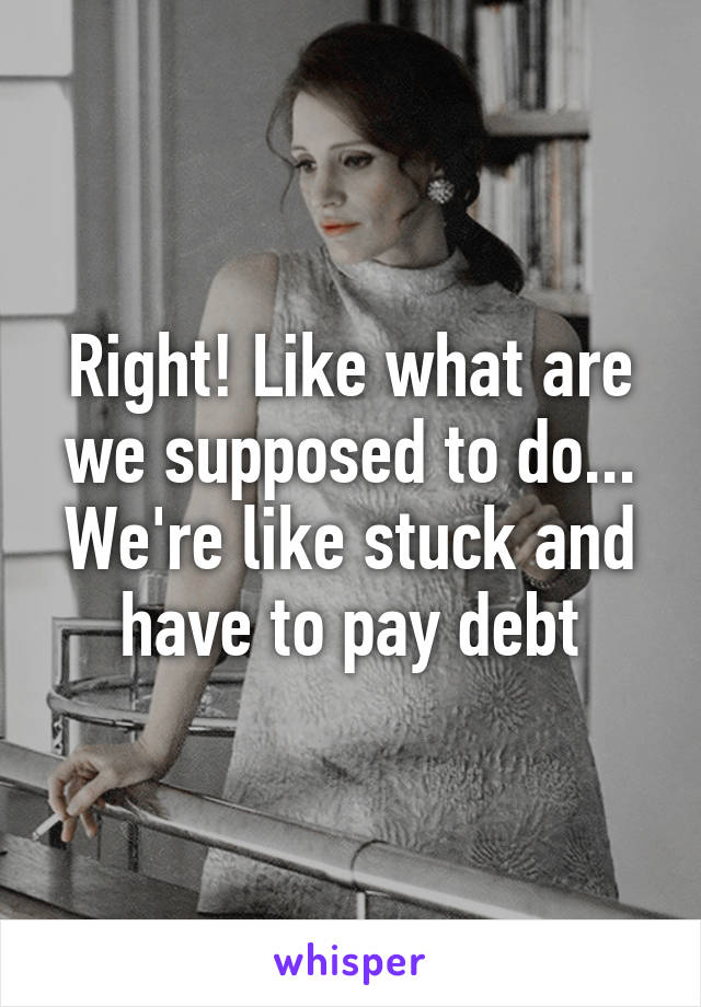 Right! Like what are we supposed to do... We're like stuck and have to pay debt