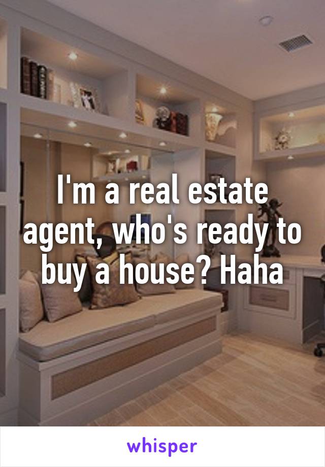 I'm a real estate agent, who's ready to buy a house? Haha