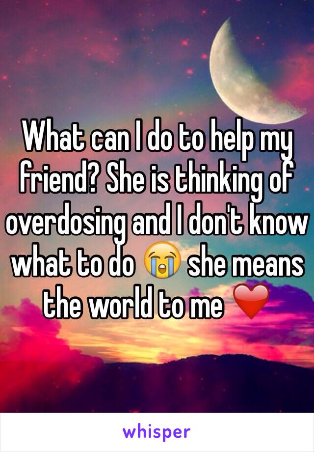 What can I do to help my friend? She is thinking of overdosing and I don't know what to do 😭 she means the world to me ❤️