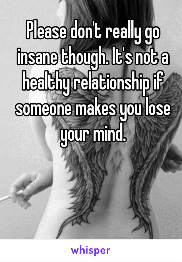 Please don't really go insane though. It's not a healthy relationship if someone makes you lose your mind. 