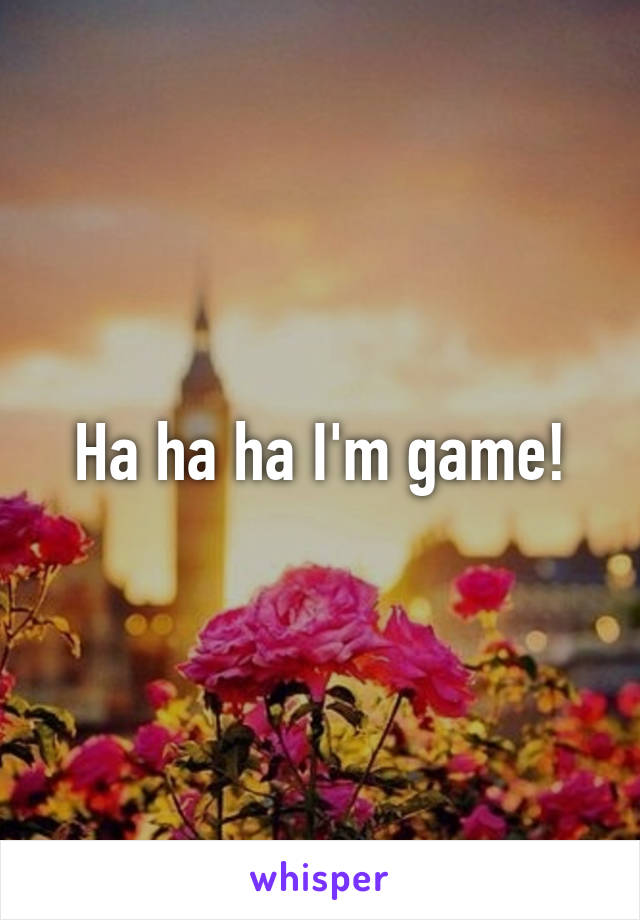 Ha ha ha I'm game!