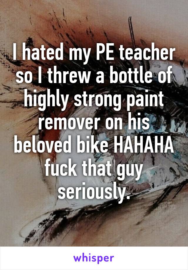 I hated my PE teacher so I threw a bottle of highly strong paint remover on his beloved bike HAHAHA fuck that guy seriously.
