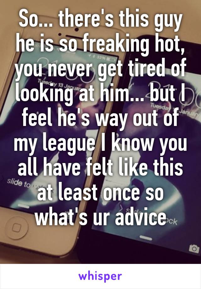 So... there's this guy he is so freaking hot, you never get tired of looking at him... but I feel he's way out of my league I know you all have felt like this at least once so what's ur advice

