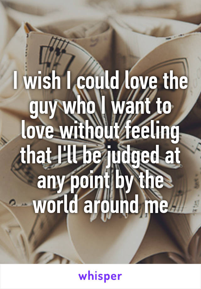 I wish I could love the guy who I want to love without feeling that I'll be judged at any point by the world around me