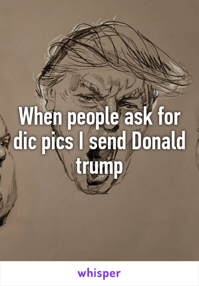 When people ask for dic pics I send Donald trump