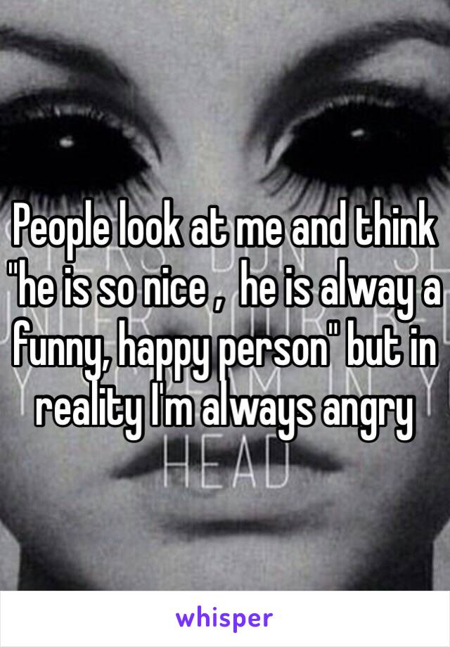 People look at me and think "he is so nice ,  he is alway a funny, happy person" but in reality I'm always angry