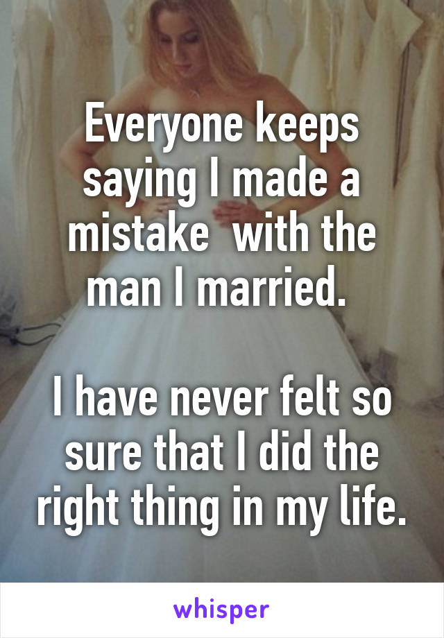 Everyone keeps saying I made a mistake  with the man I married. 

I have never felt so sure that I did the right thing in my life.