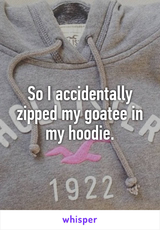 So I accidentally zipped my goatee in my hoodie.