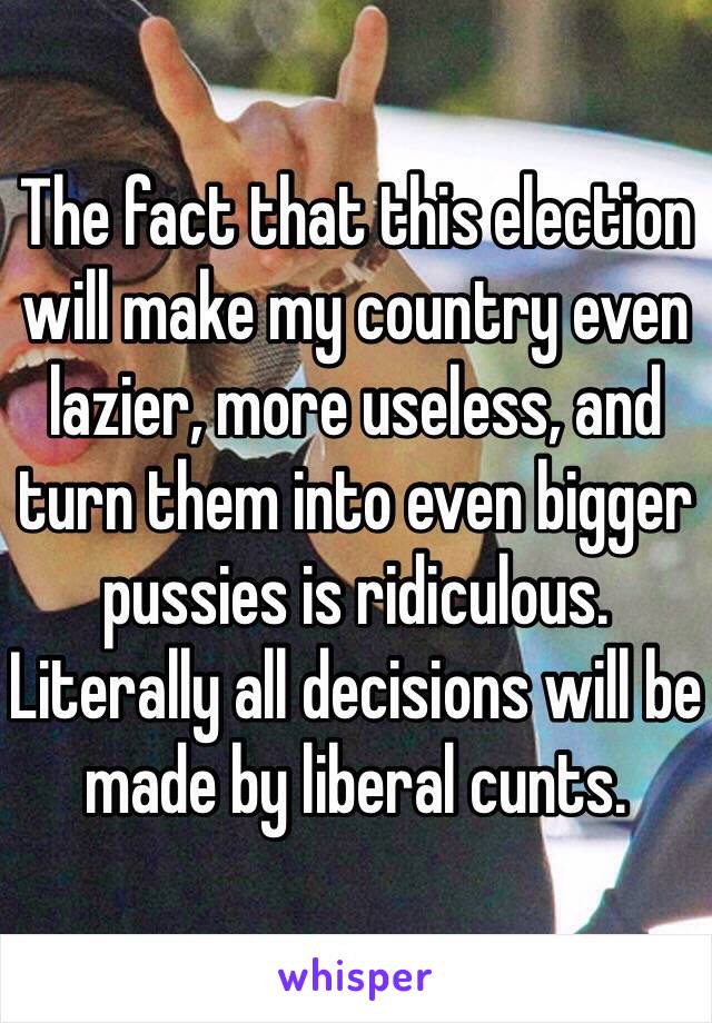 The fact that this election will make my country even lazier, more useless, and turn them into even bigger pussies is ridiculous. Literally all decisions will be made by liberal cunts. 