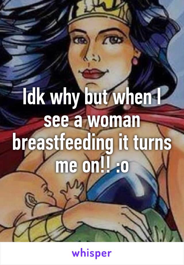 Idk why but when I see a woman breastfeeding it turns me on!! :o