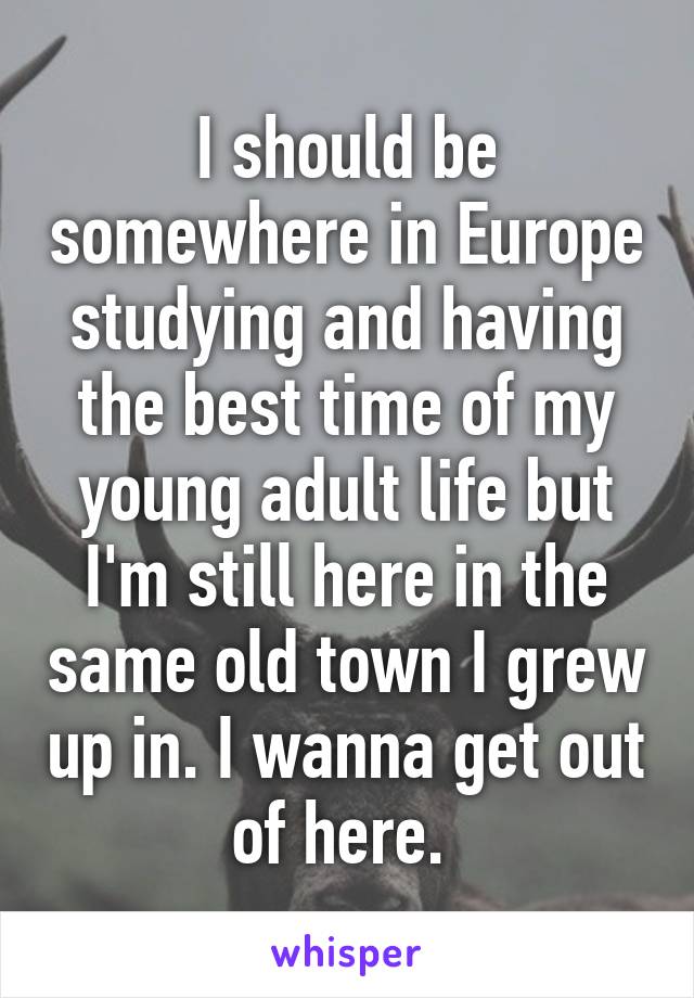 I should be somewhere in Europe studying and having the best time of my young adult life but I'm still here in the same old town I grew up in. I wanna get out of here. 