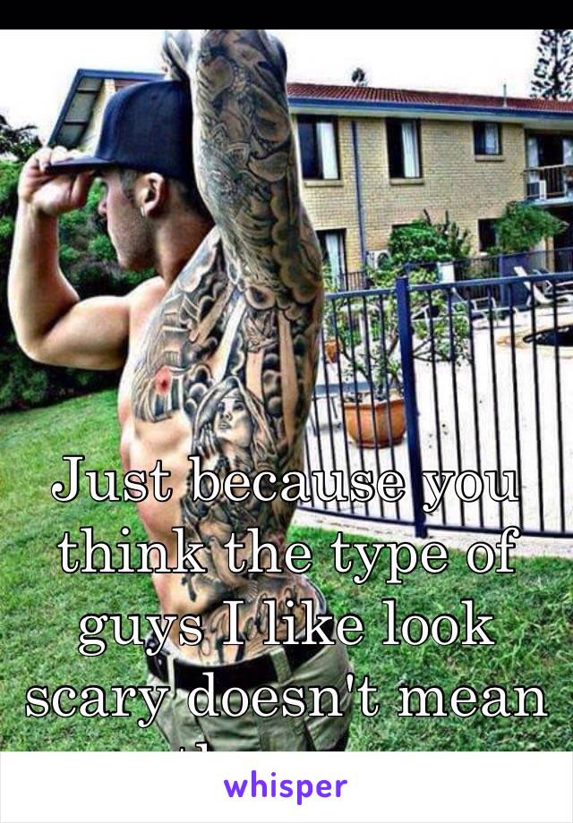 Just because you think the type of guys I like look scary doesn't mean they are 