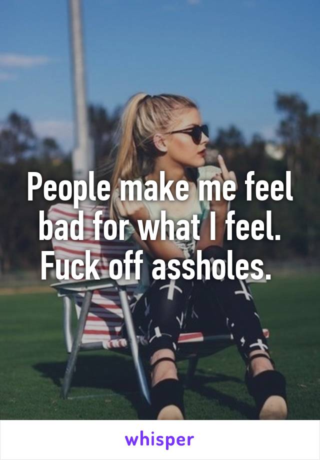 People make me feel bad for what I feel. Fuck off assholes. 