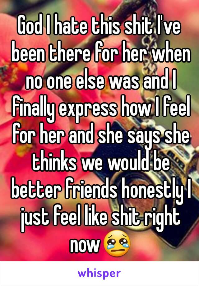 God I hate this shit I've been there for her when no one else was and I finally express how I feel for her and she says she thinks we would be better friends honestly I just feel like shit right now😢